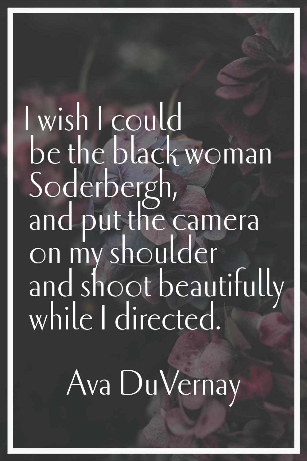 I wish I could be the black woman Soderbergh, and put the camera on my shoulder and shoot beautiful