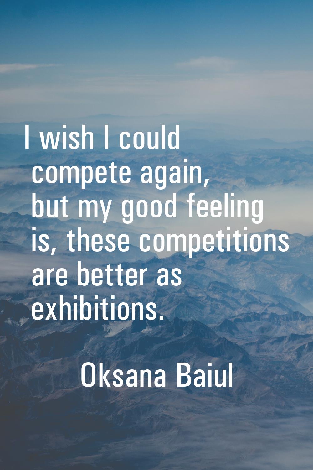 I wish I could compete again, but my good feeling is, these competitions are better as exhibitions.