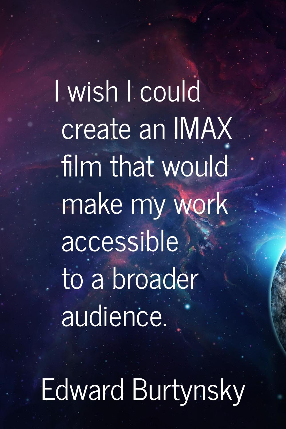 I wish I could create an IMAX film that would make my work accessible to a broader audience.