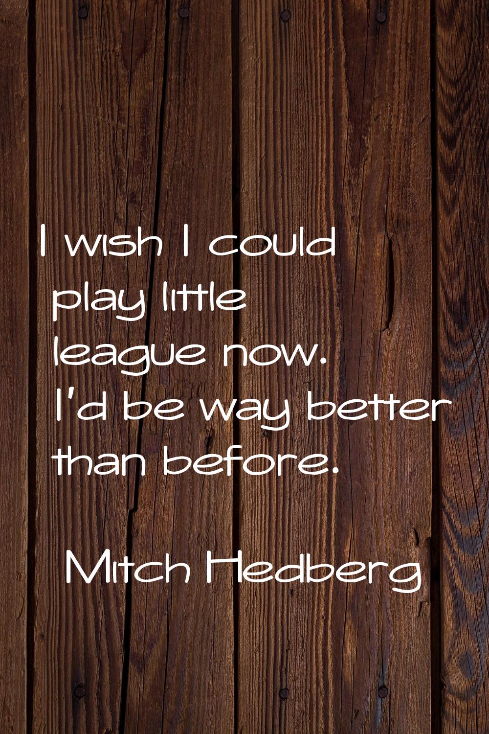 I wish I could play little league now. I'd be way better than before.