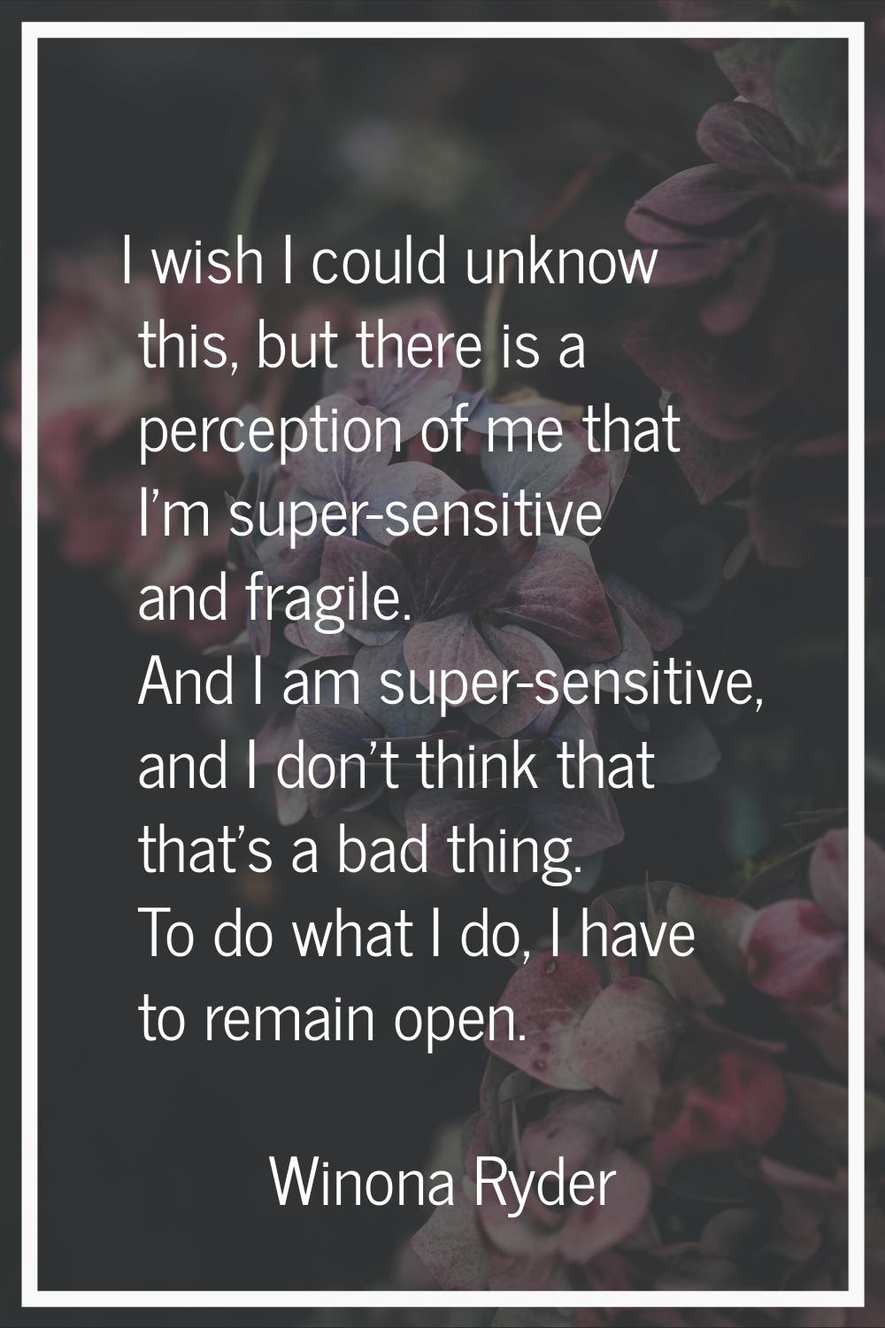 I wish I could unknow this, but there is a perception of me that I'm super-sensitive and fragile. A
