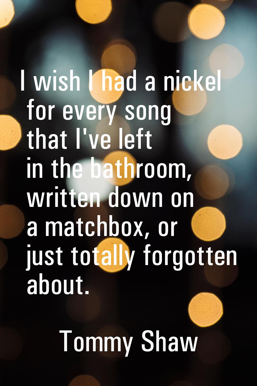 I wish I had a nickel for every song that I've left in the bathroom, written down on a matchbox, or