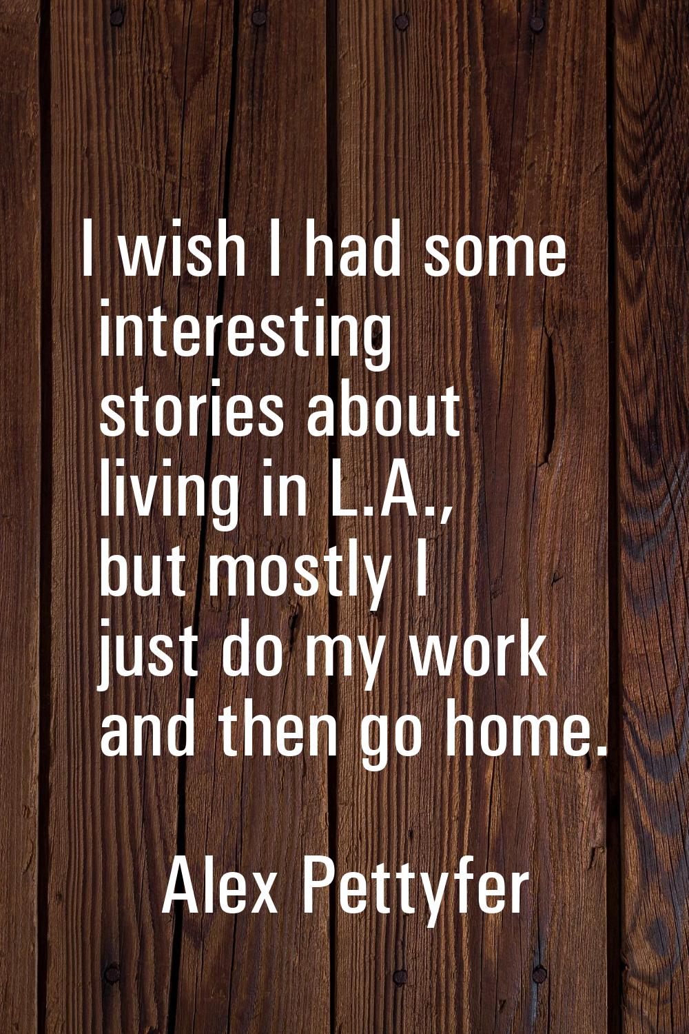 I wish I had some interesting stories about living in L.A., but mostly I just do my work and then g