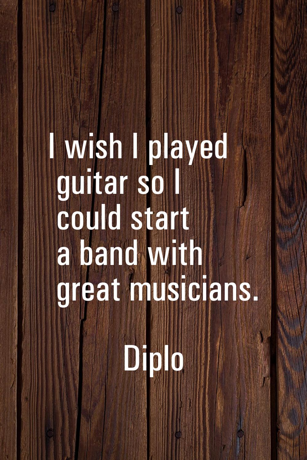 I wish I played guitar so I could start a band with great musicians.