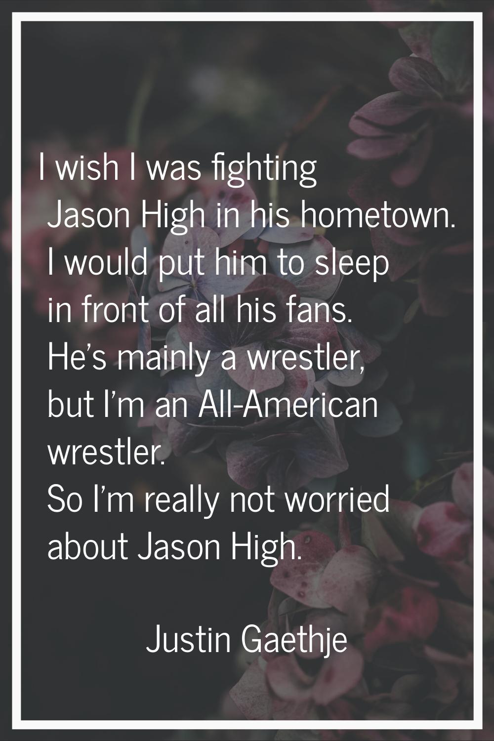 I wish I was fighting Jason High in his hometown. I would put him to sleep in front of all his fans