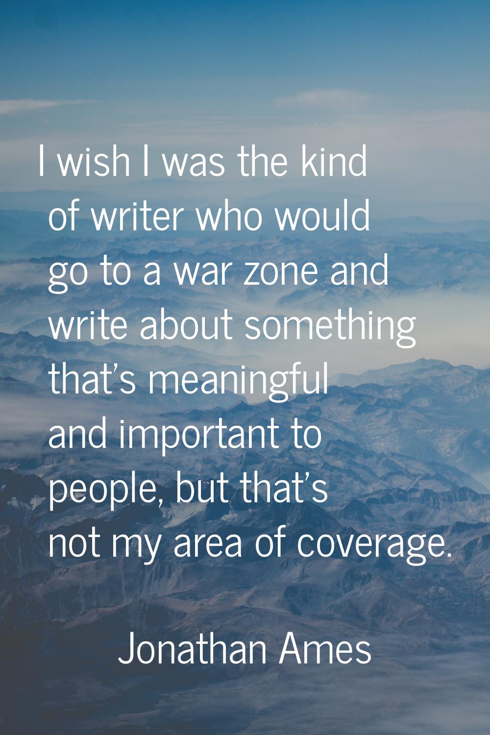 I wish I was the kind of writer who would go to a war zone and write about something that's meaning
