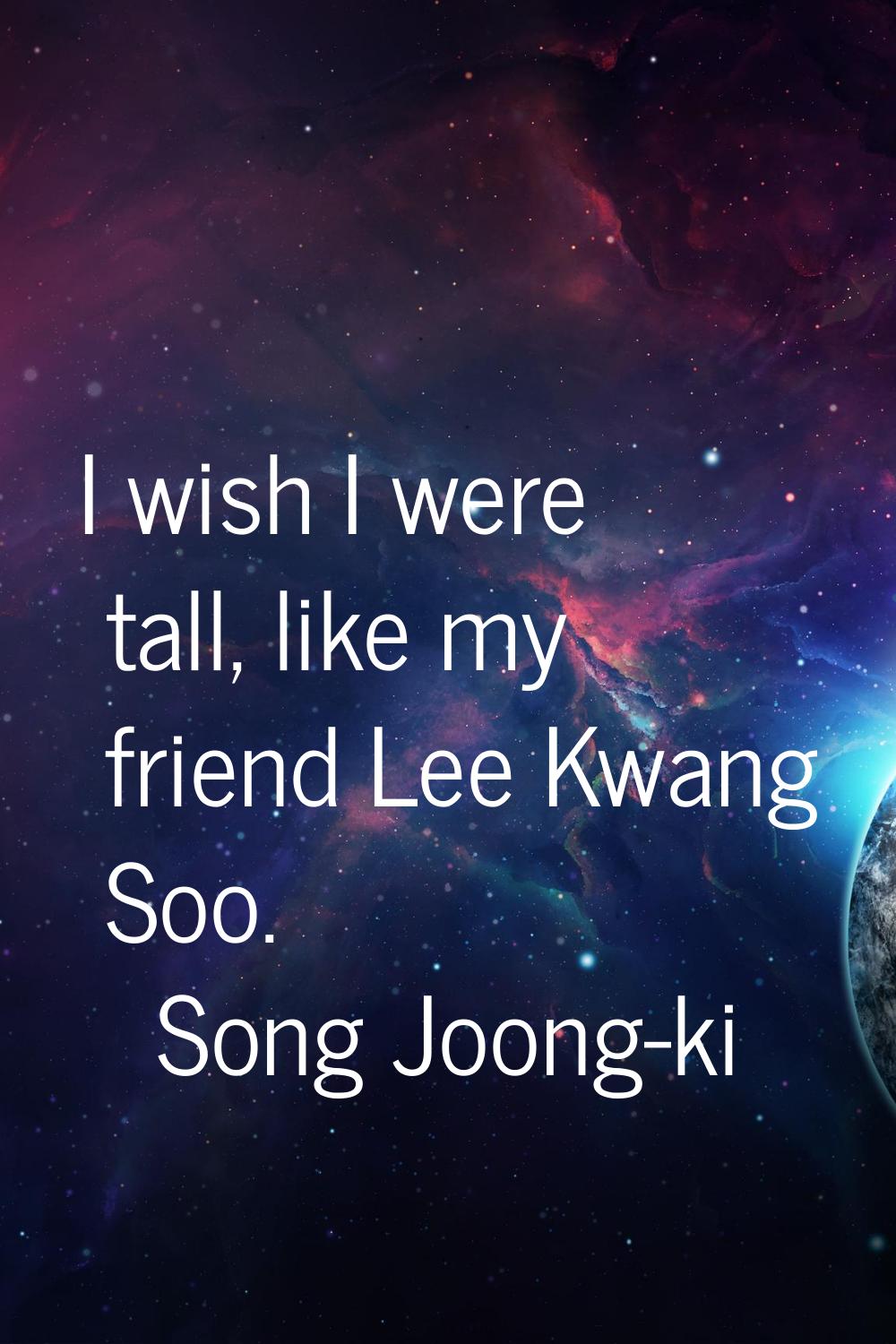 I wish I were tall, like my friend Lee Kwang Soo.