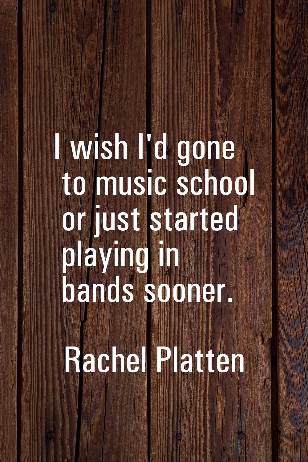 I wish I'd gone to music school or just started playing in bands sooner.