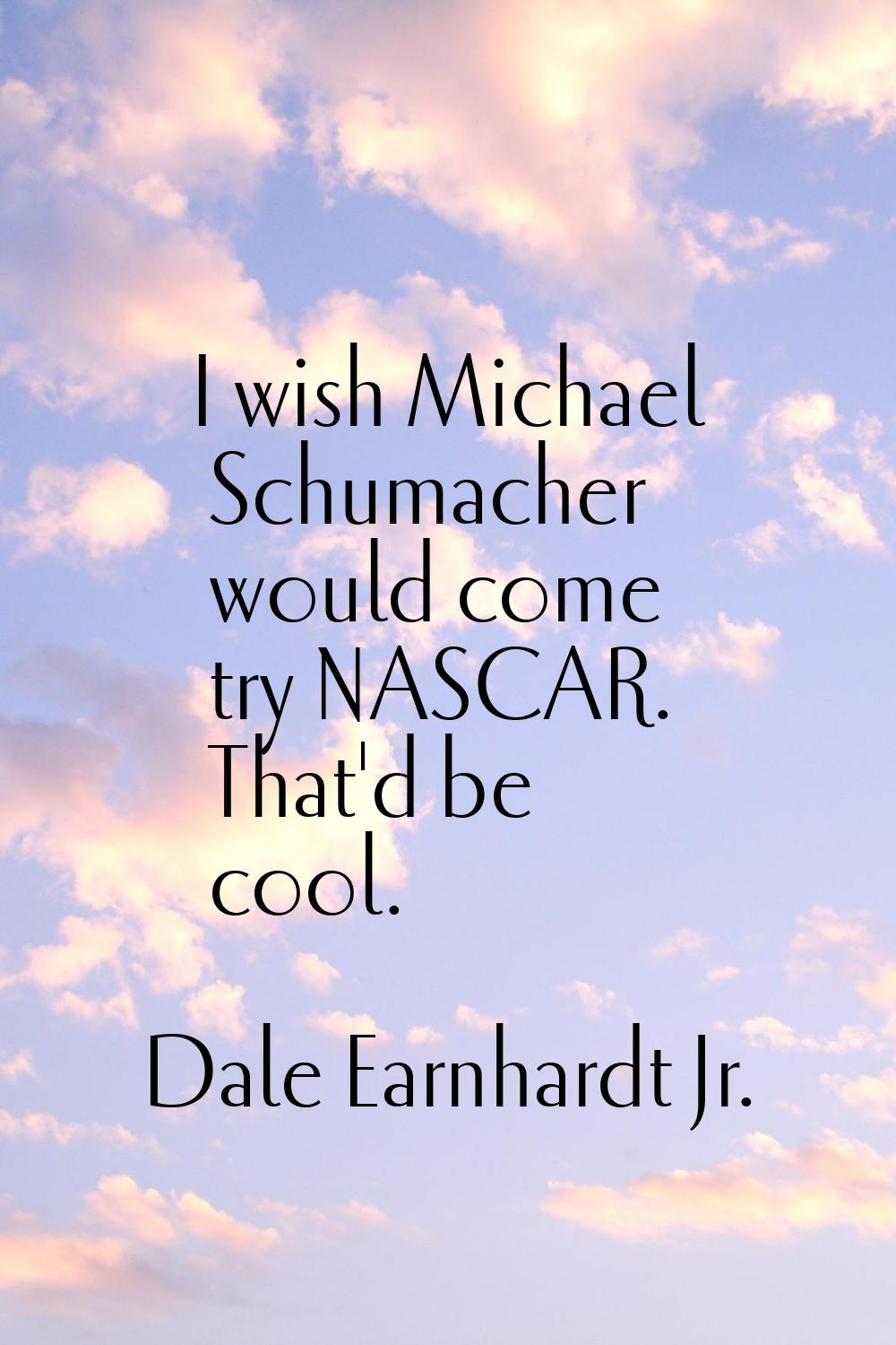 I wish Michael Schumacher would come try NASCAR. That'd be cool.