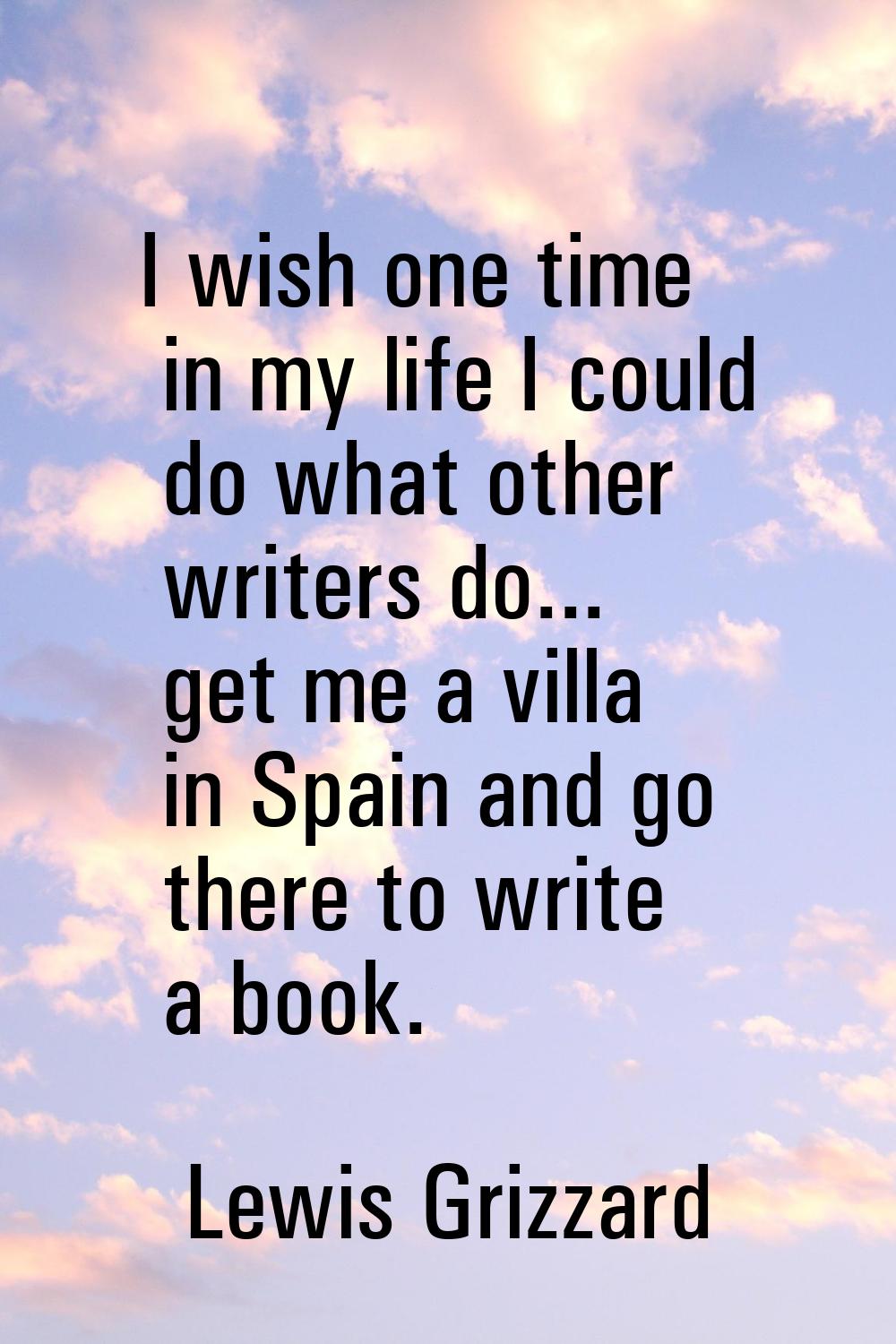 I wish one time in my life I could do what other writers do... get me a villa in Spain and go there