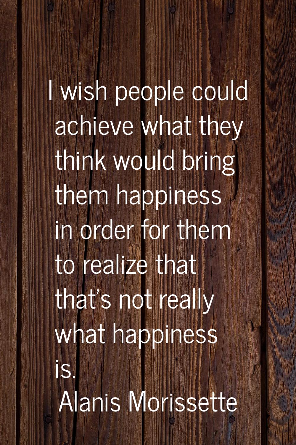 I wish people could achieve what they think would bring them happiness in order for them to realize