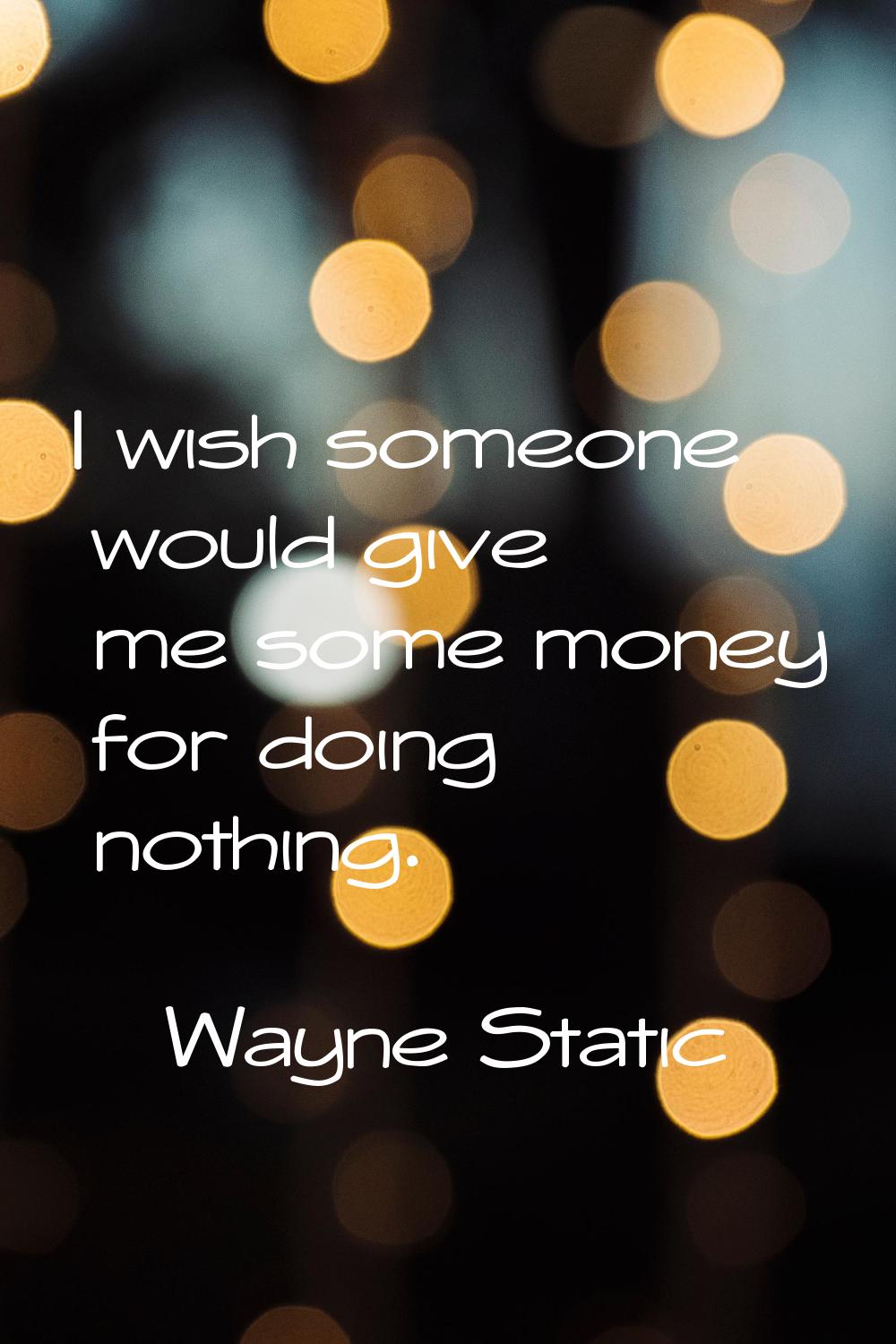 I wish someone would give me some money for doing nothing.