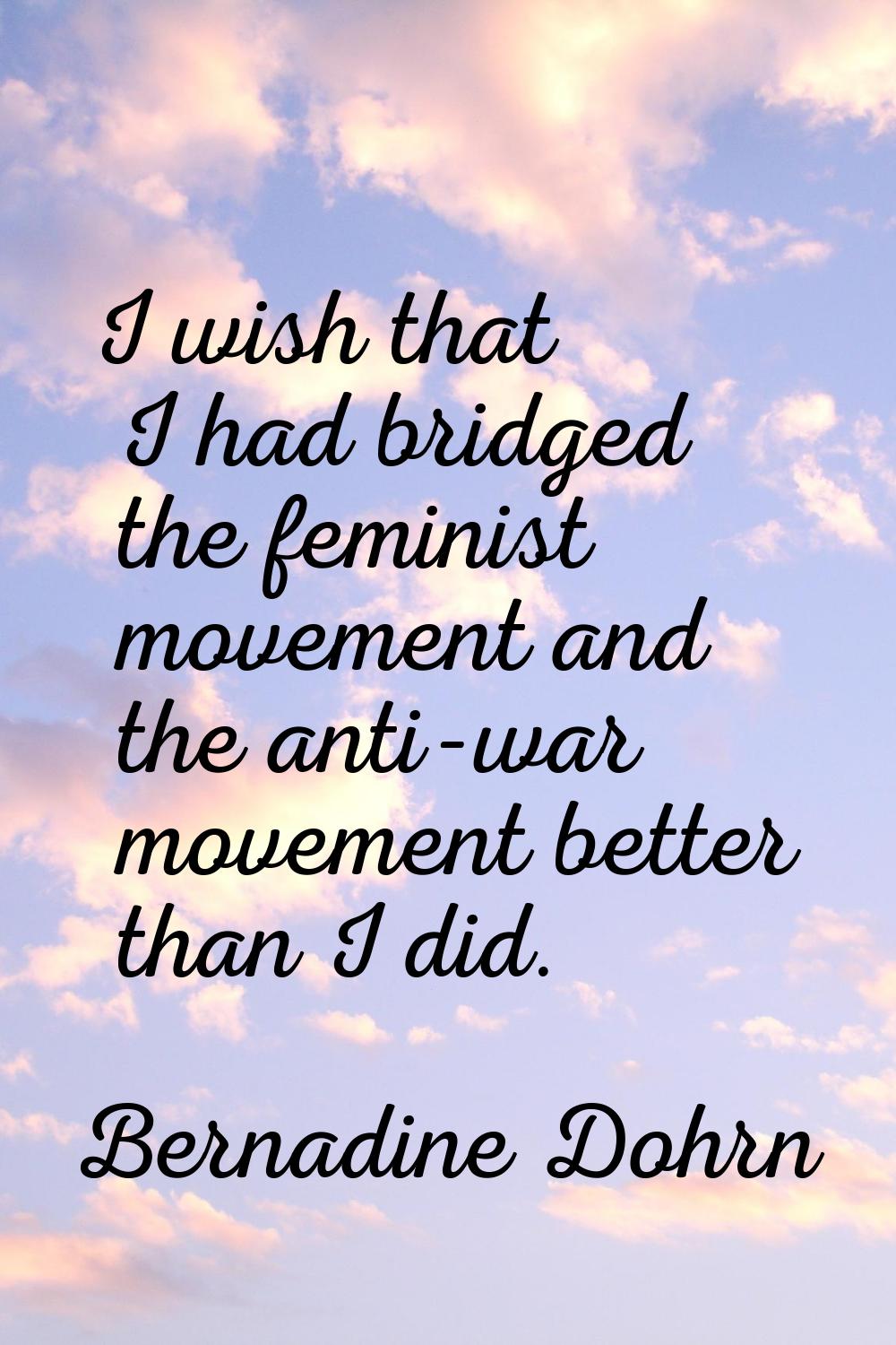 I wish that I had bridged the feminist movement and the anti-war movement better than I did.