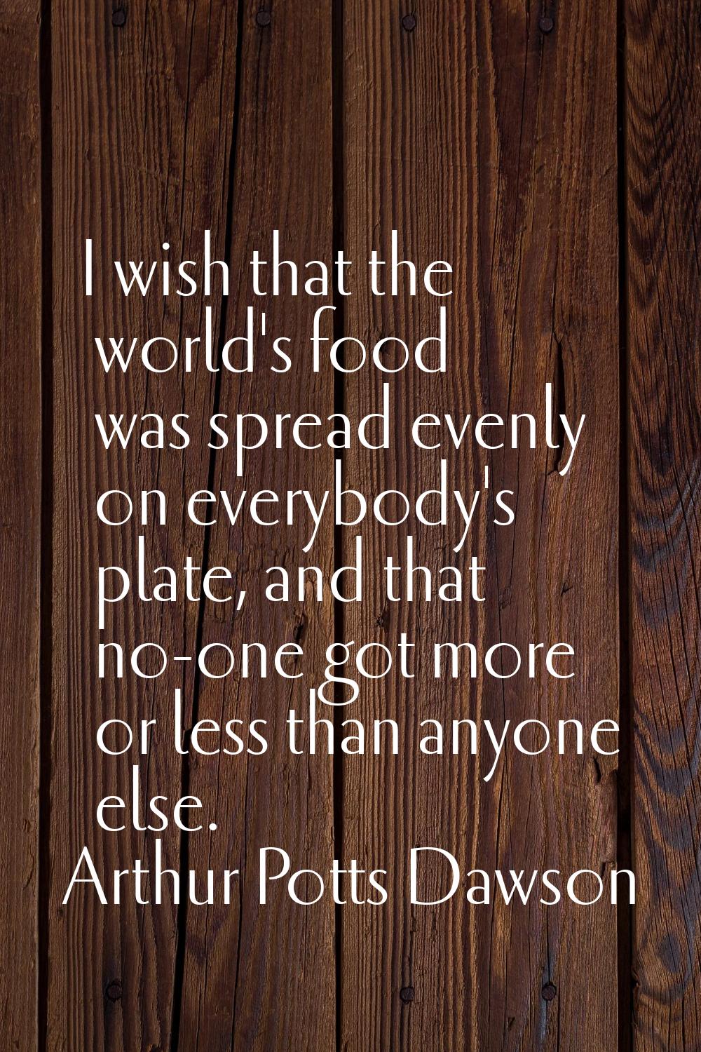 I wish that the world's food was spread evenly on everybody's plate, and that no-one got more or le