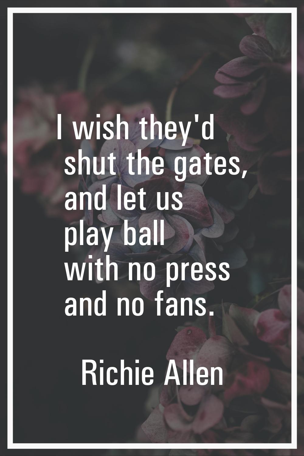 I wish they'd shut the gates, and let us play ball with no press and no fans.