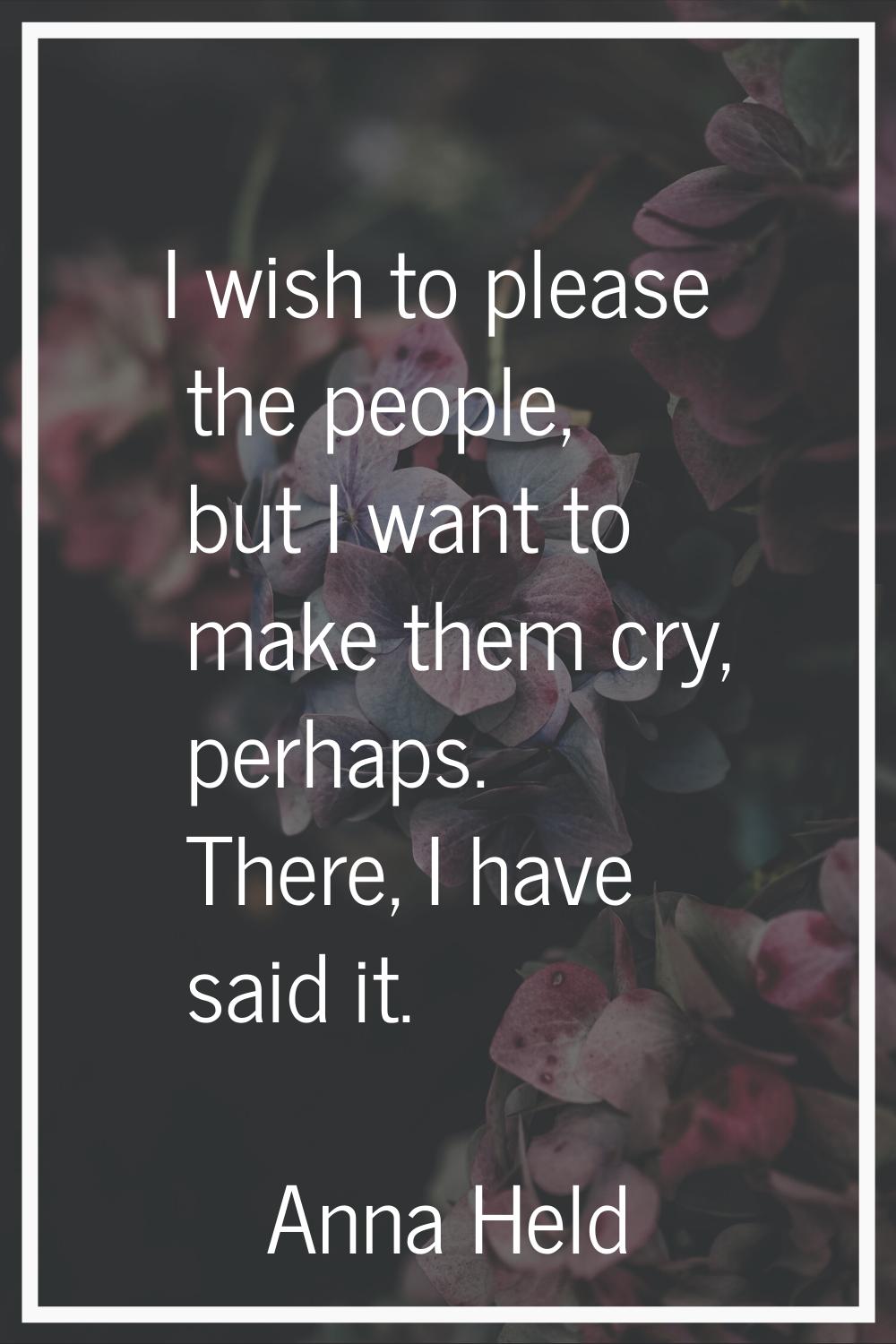 I wish to please the people, but I want to make them cry, perhaps. There, I have said it.