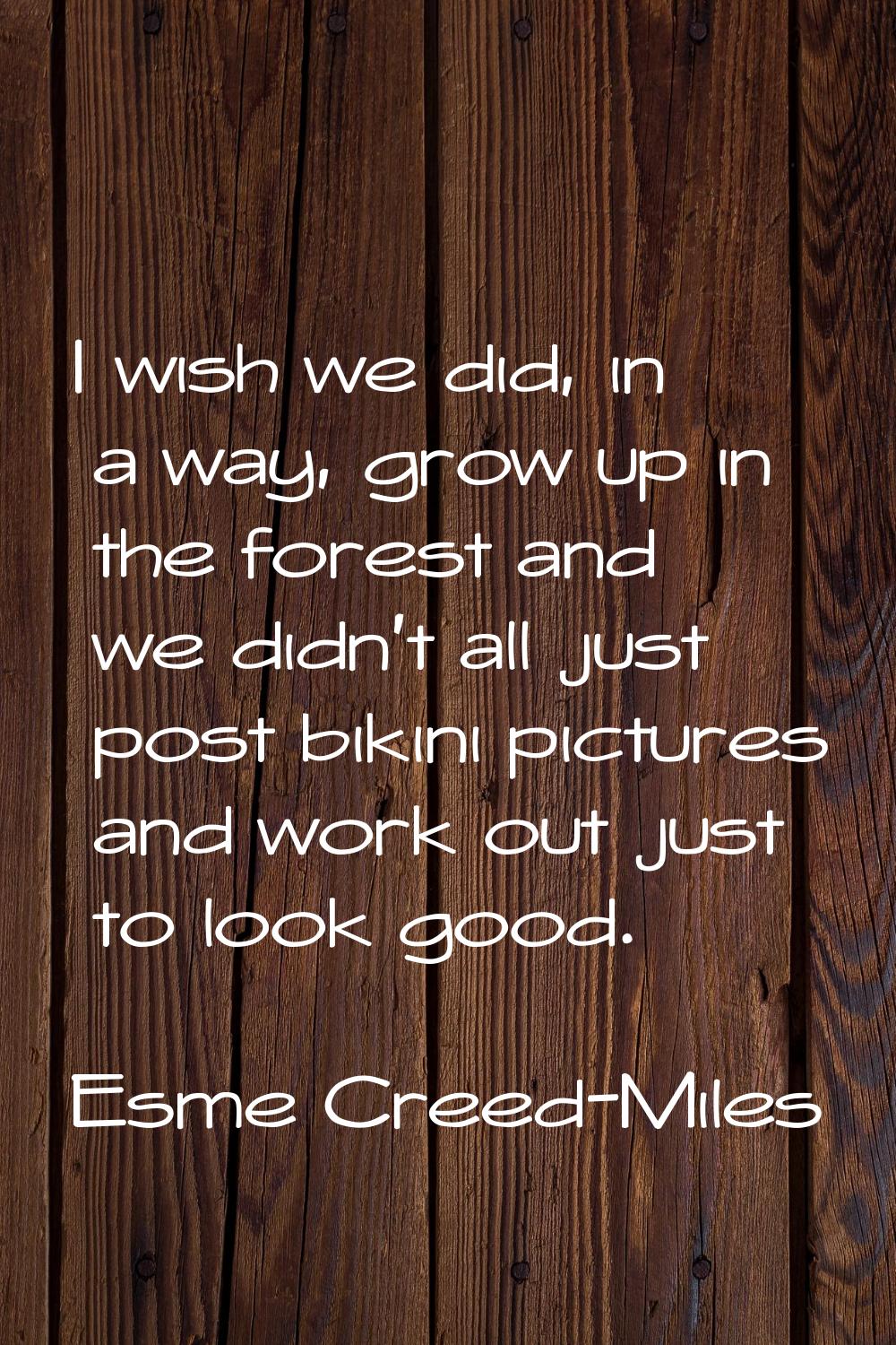I wish we did, in a way, grow up in the forest and we didn't all just post bikini pictures and work