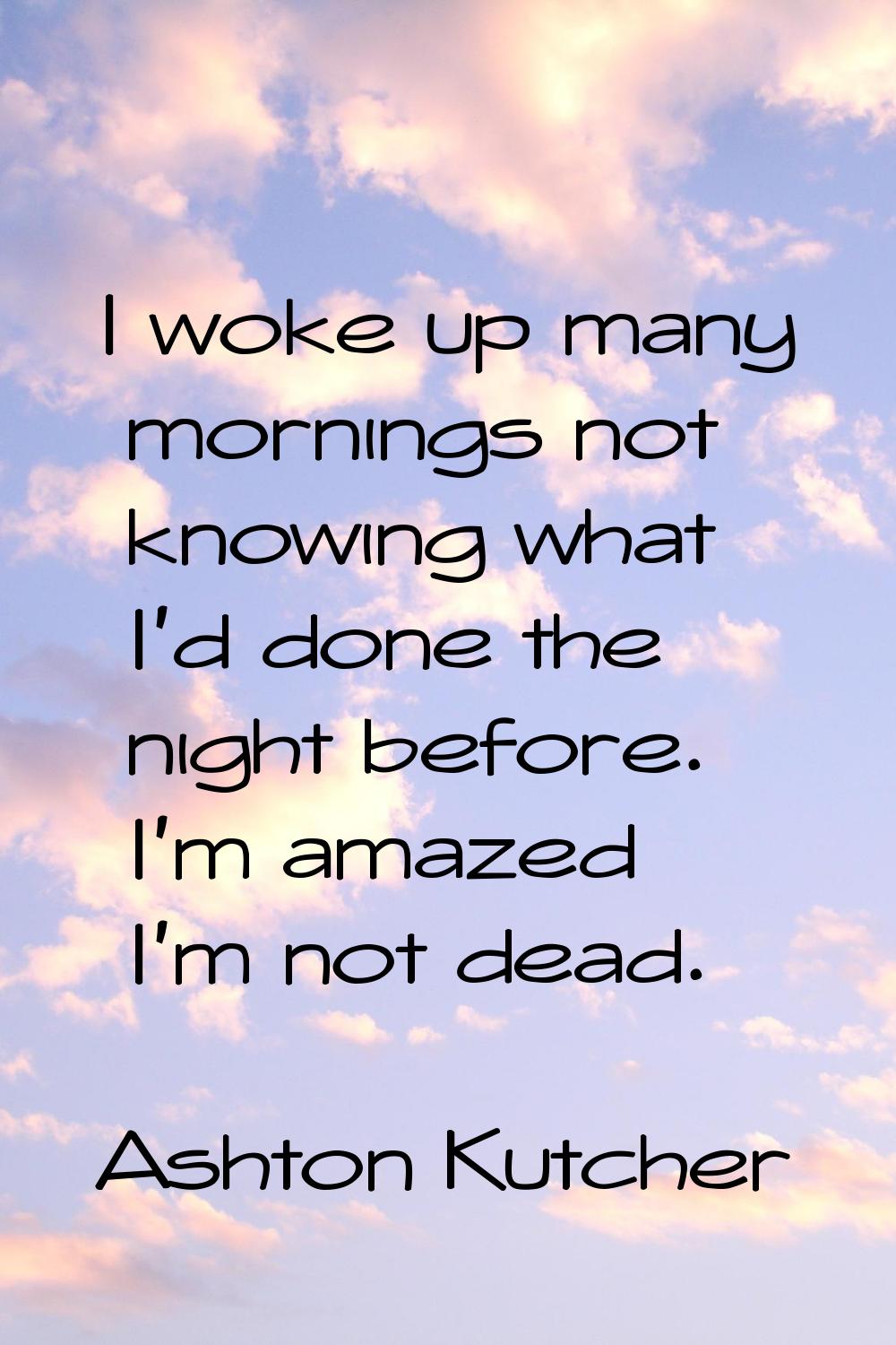 I woke up many mornings not knowing what I'd done the night before. I'm amazed I'm not dead.