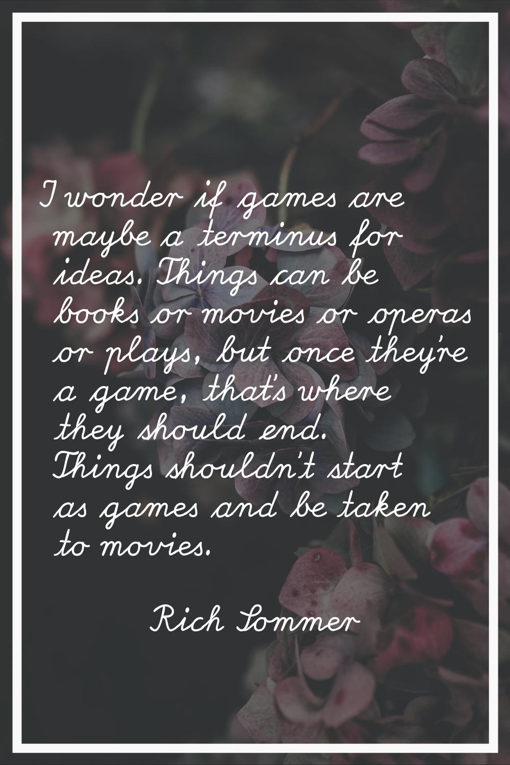 I wonder if games are maybe a terminus for ideas. Things can be books or movies or operas or plays,