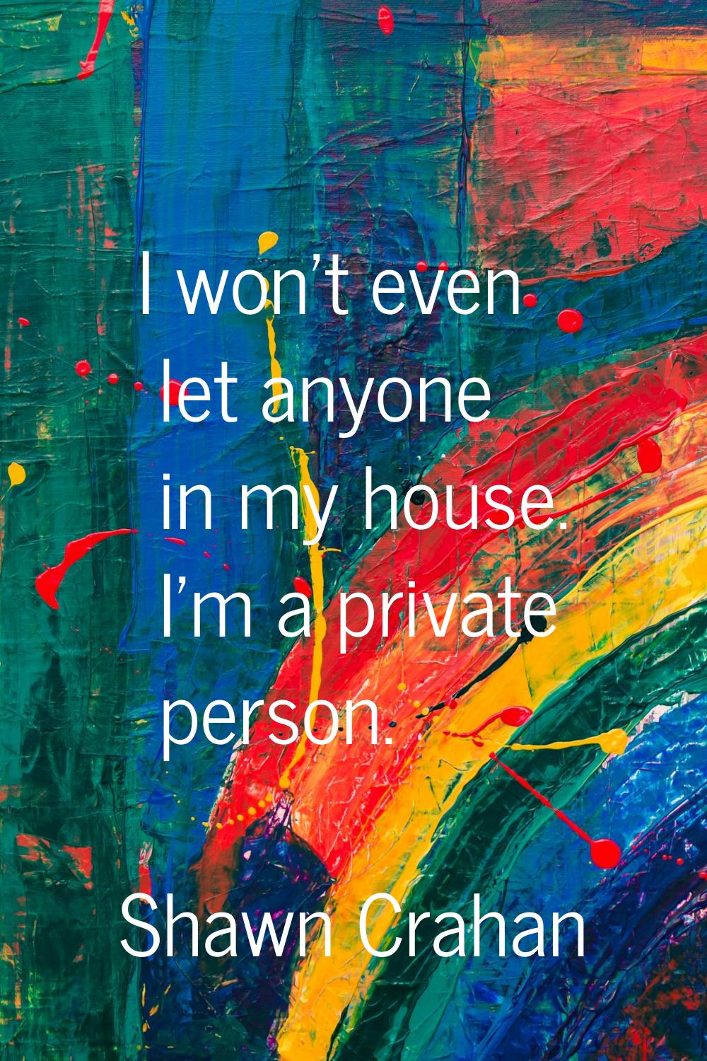 I won't even let anyone in my house. I'm a private person.
