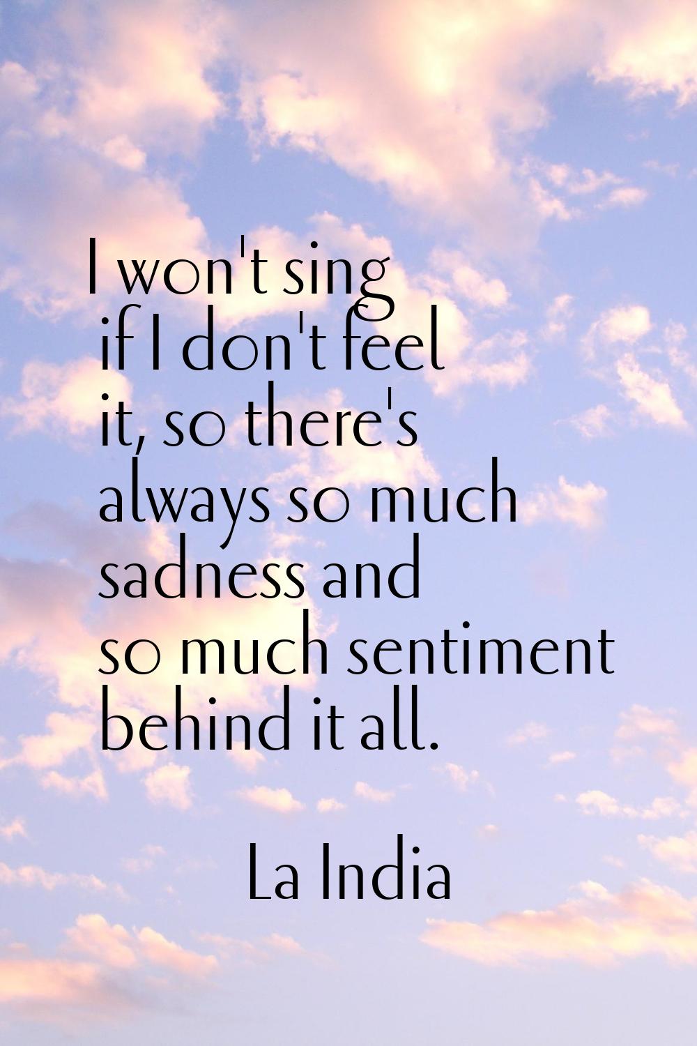 I won't sing if I don't feel it, so there's always so much sadness and so much sentiment behind it 