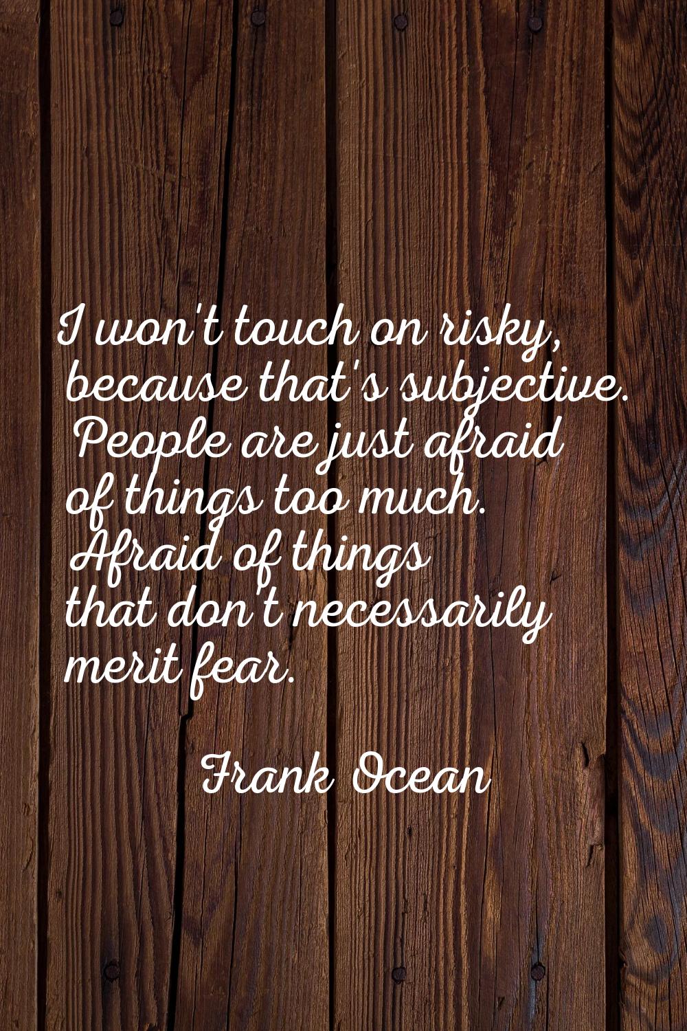 I won't touch on risky, because that's subjective. People are just afraid of things too much. Afrai