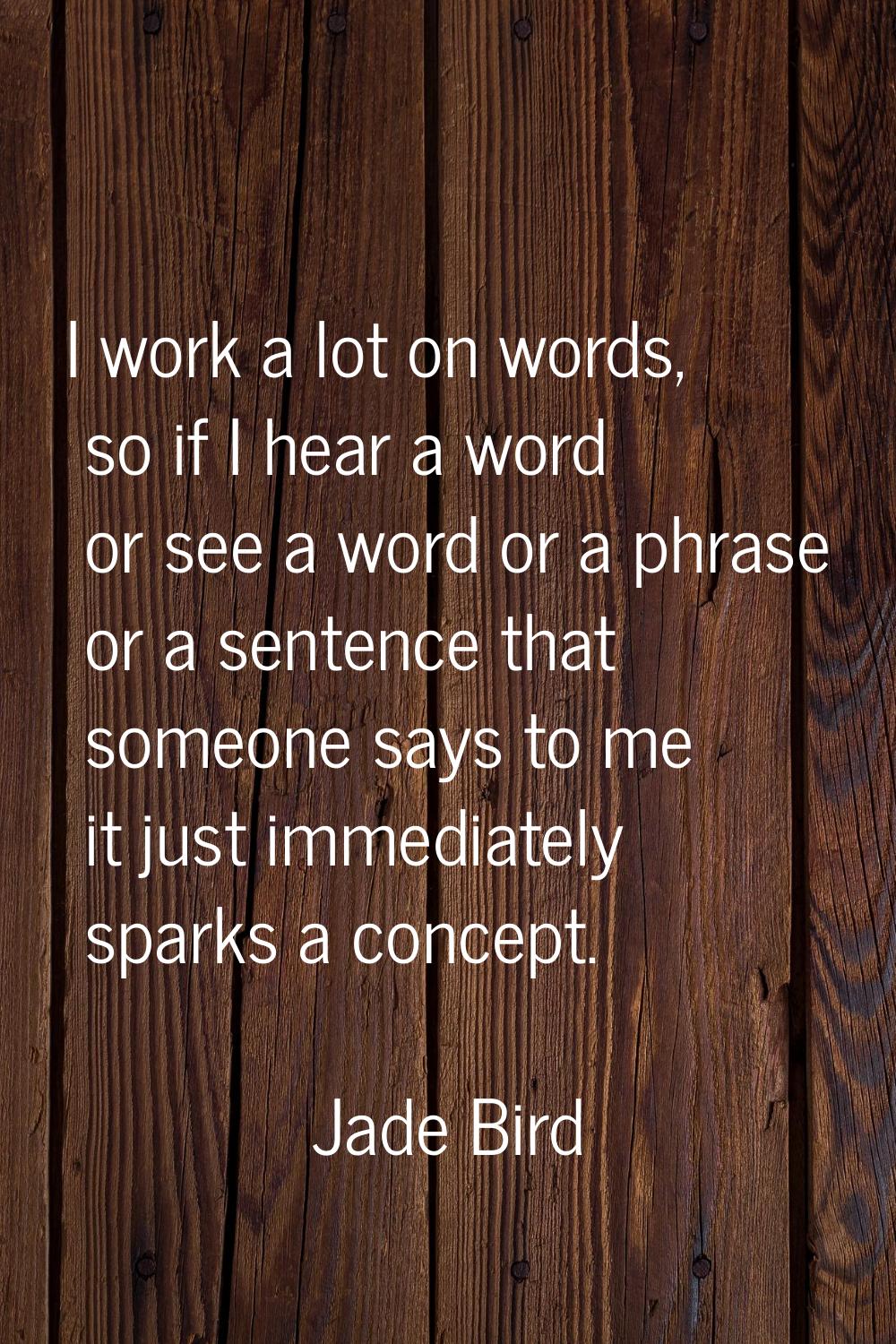 I work a lot on words, so if I hear a word or see a word or a phrase or a sentence that someone say