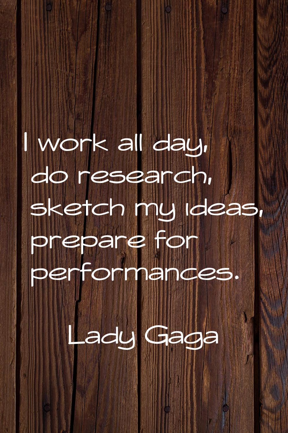 I work all day, do research, sketch my ideas, prepare for performances.