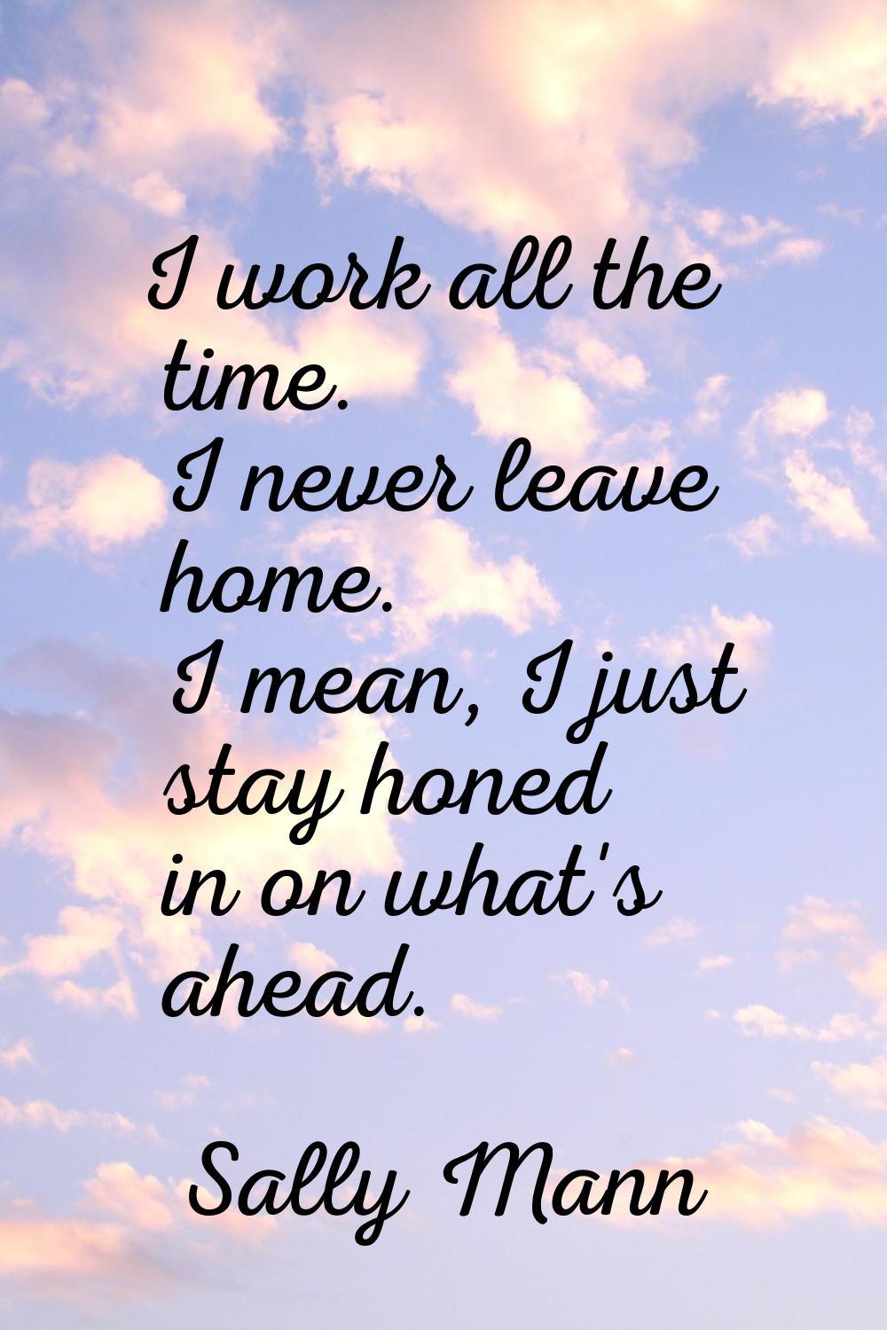 I work all the time. I never leave home. I mean, I just stay honed in on what's ahead.
