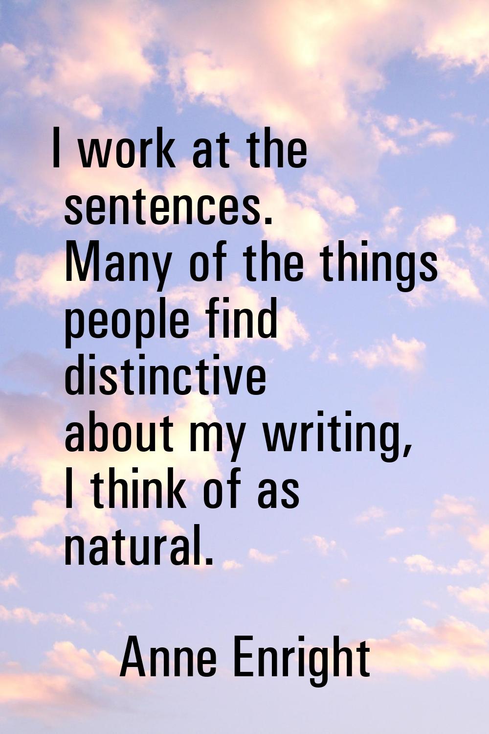 I work at the sentences. Many of the things people find distinctive about my writing, I think of as