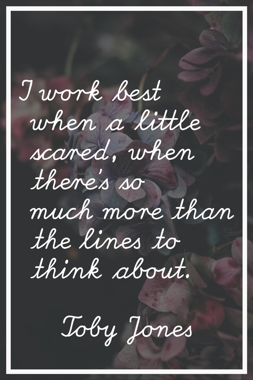 I work best when a little scared, when there's so much more than the lines to think about.