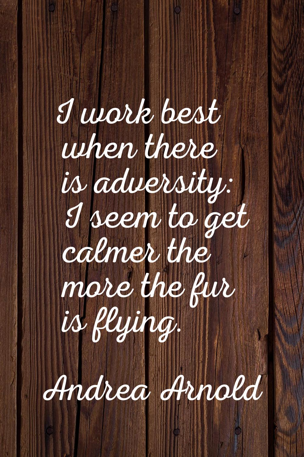 I work best when there is adversity: I seem to get calmer the more the fur is flying.