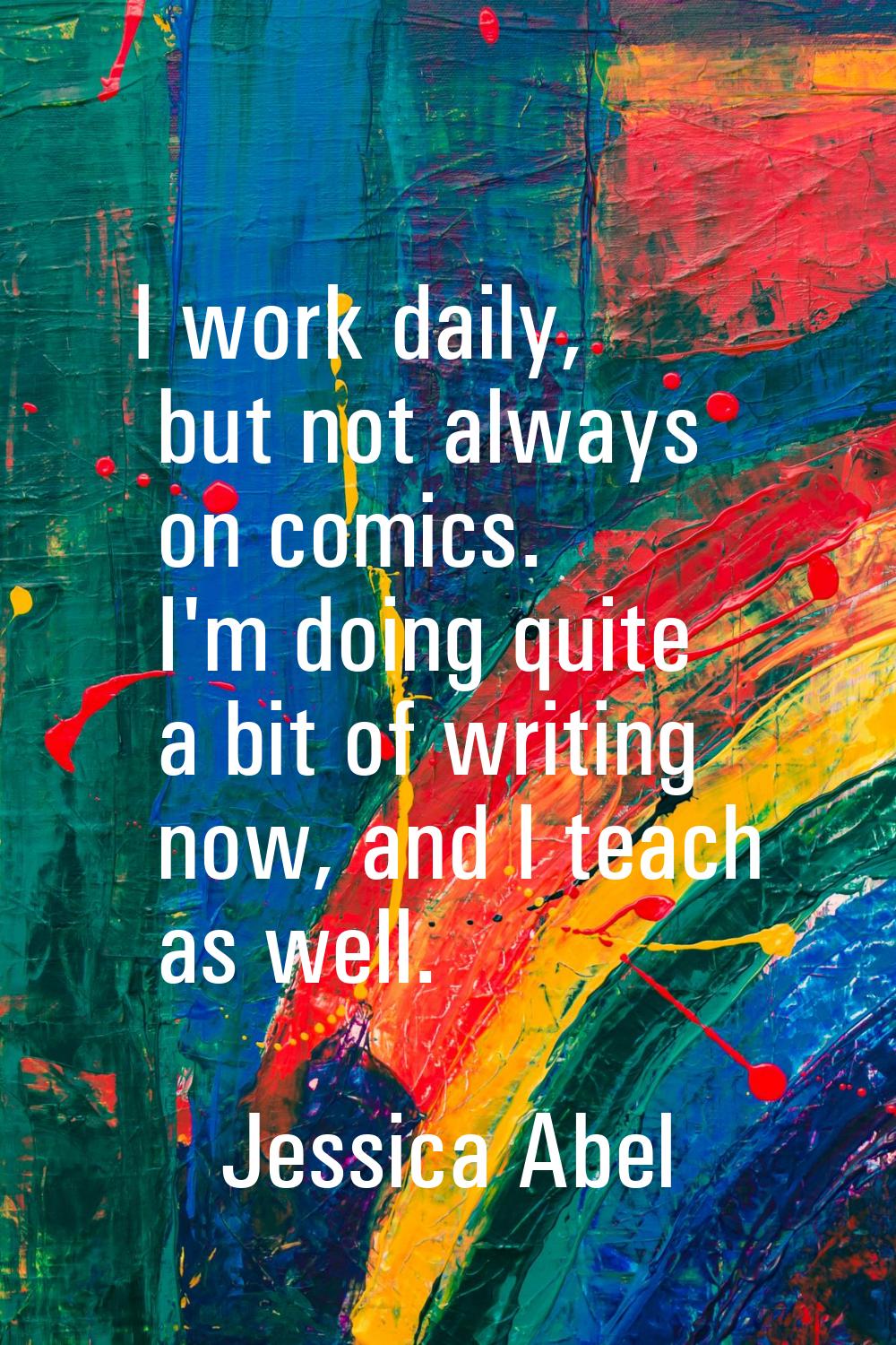 I work daily, but not always on comics. I'm doing quite a bit of writing now, and I teach as well.
