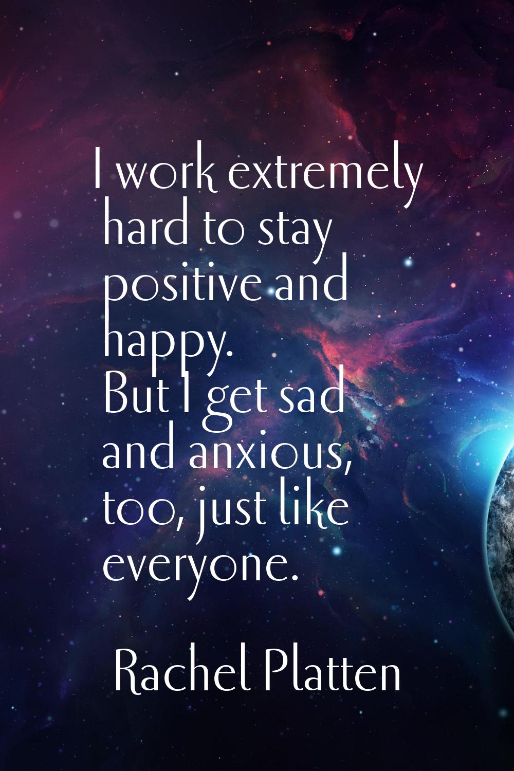 I work extremely hard to stay positive and happy. But I get sad and anxious, too, just like everyon