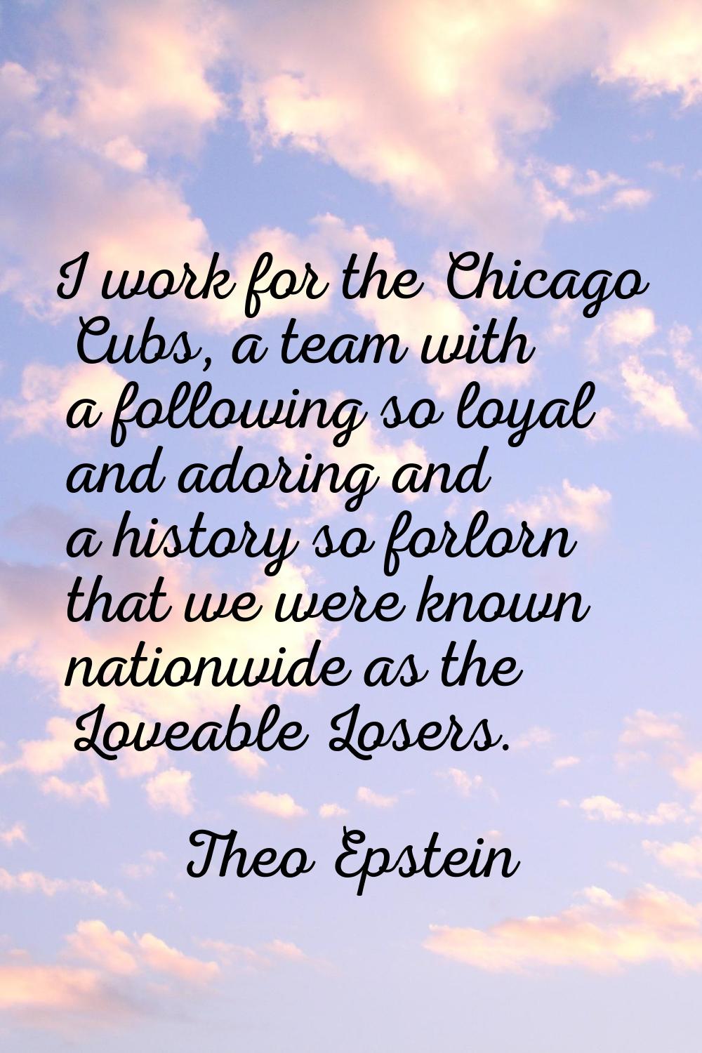 I work for the Chicago Cubs, a team with a following so loyal and adoring and a history so forlorn 