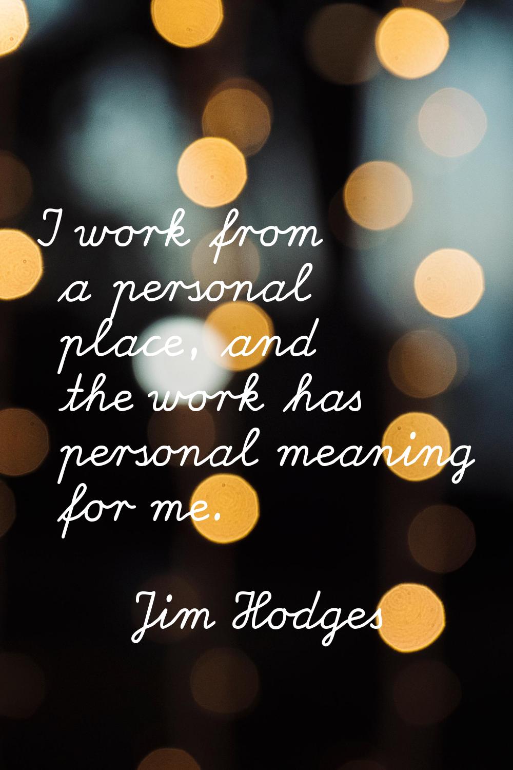 I work from a personal place, and the work has personal meaning for me.
