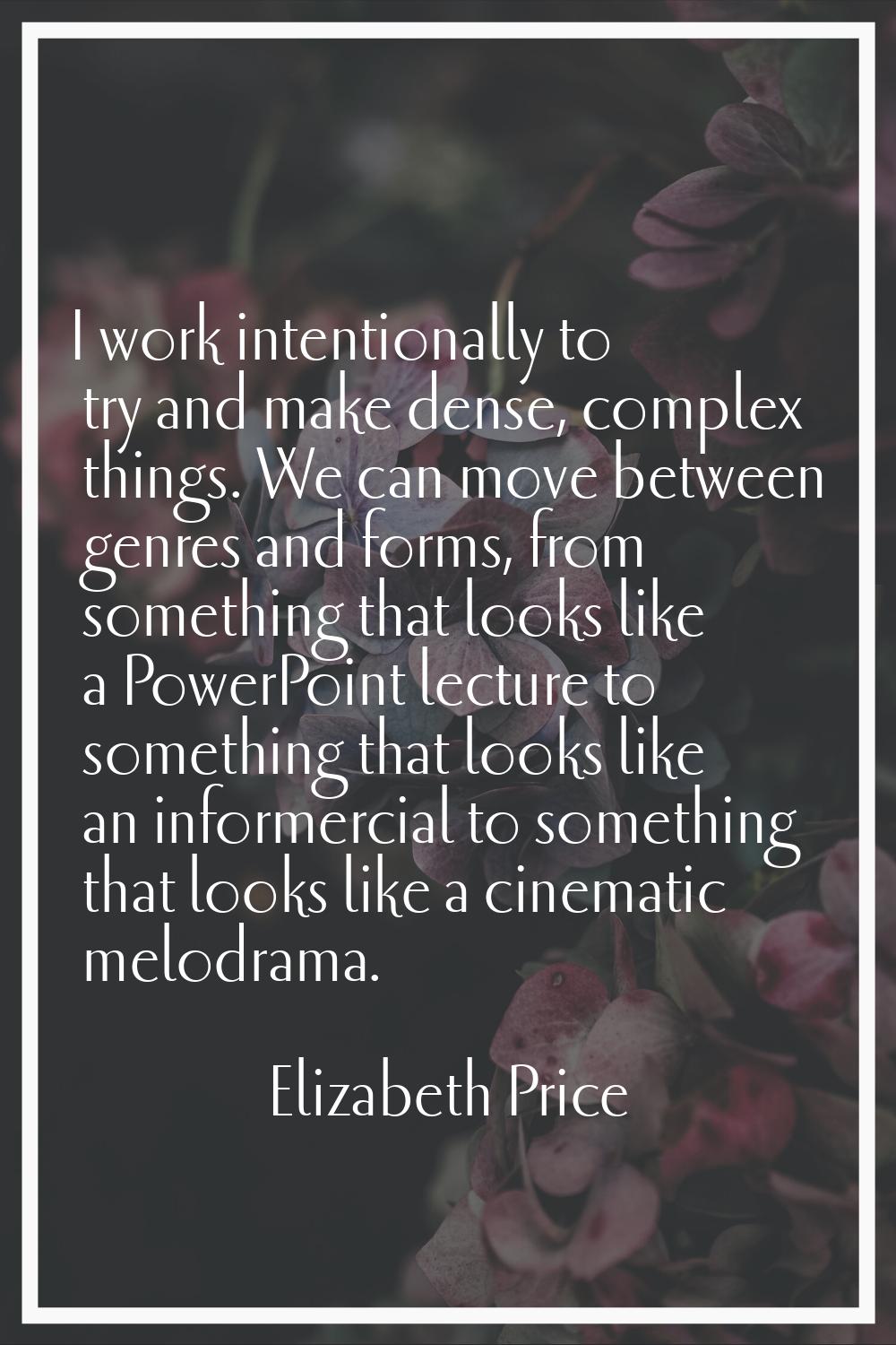 I work intentionally to try and make dense, complex things. We can move between genres and forms, f