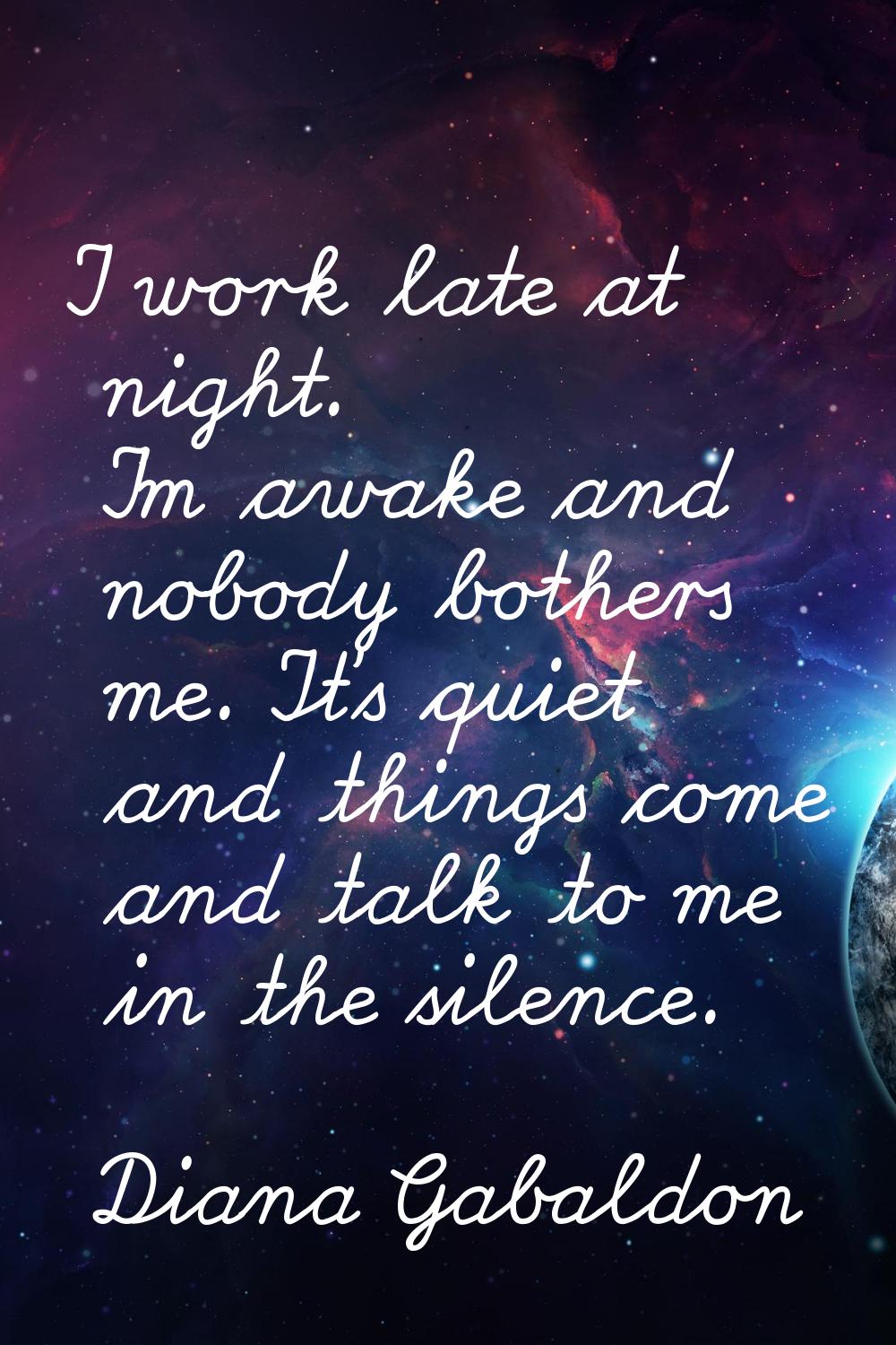I work late at night. I'm awake and nobody bothers me. It's quiet and things come and talk to me in