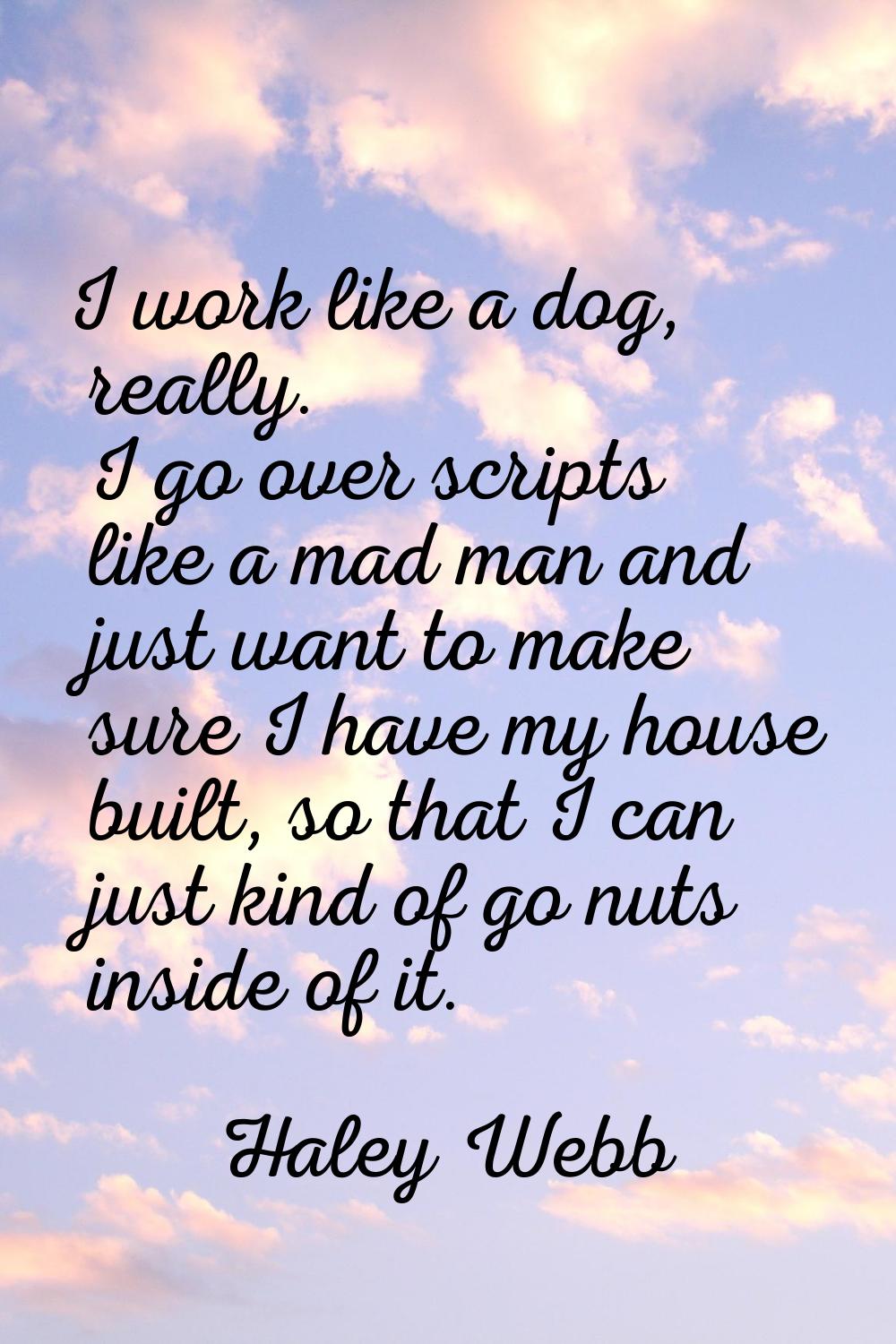 I work like a dog, really. I go over scripts like a mad man and just want to make sure I have my ho