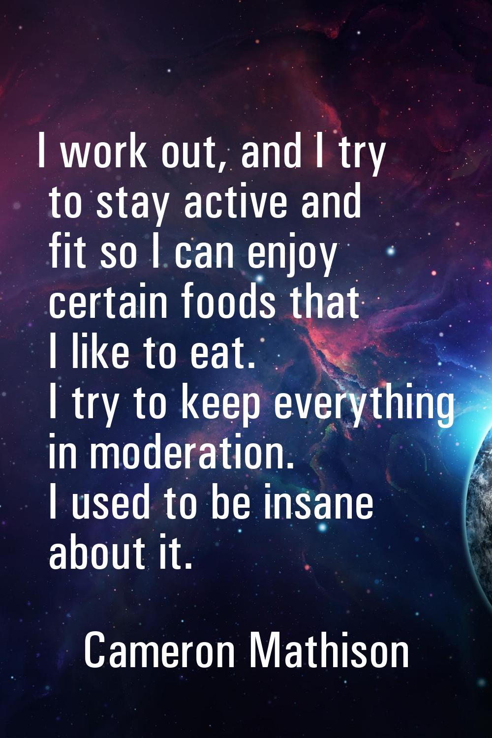I work out, and I try to stay active and fit so I can enjoy certain foods that I like to eat. I try