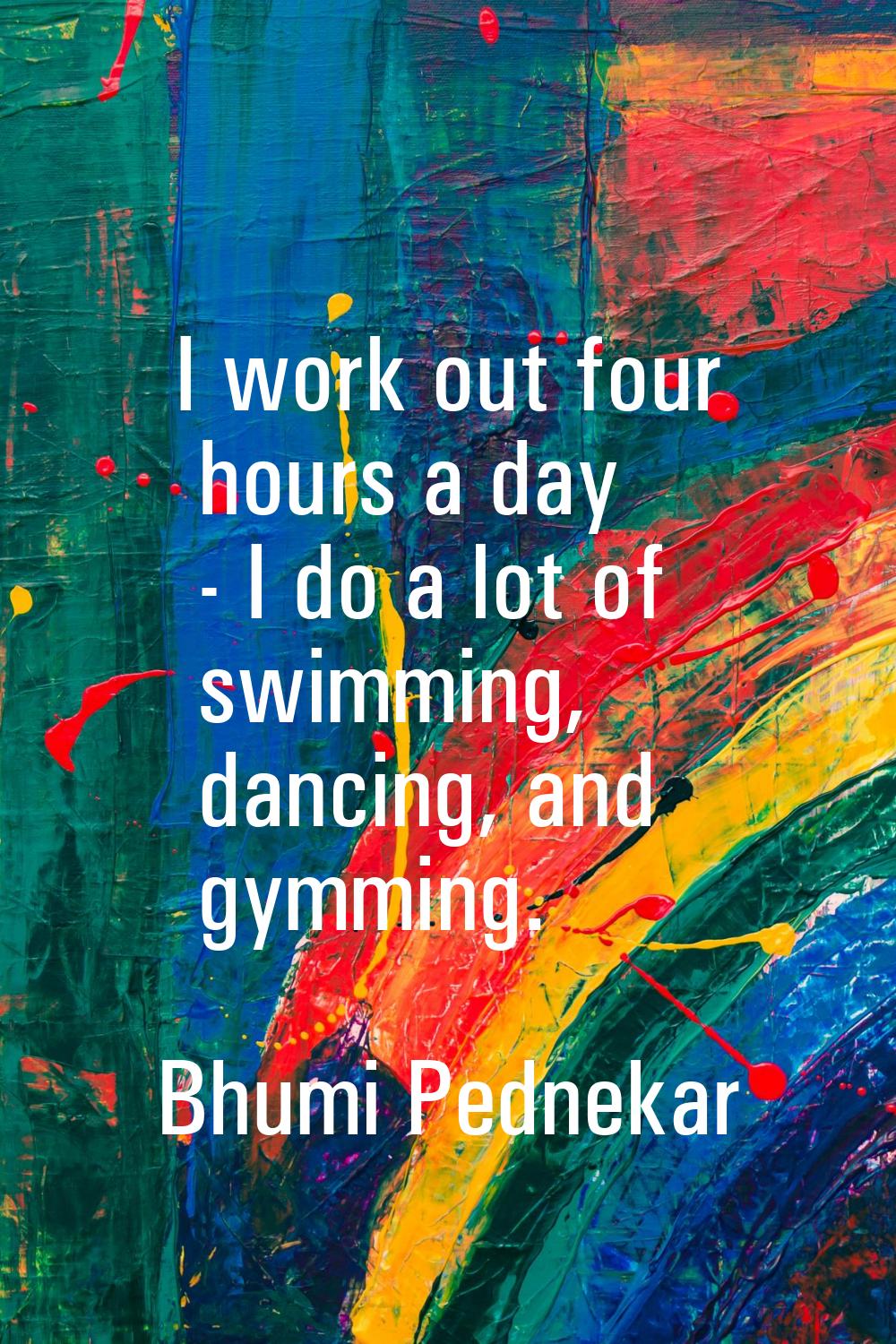 I work out four hours a day - I do a lot of swimming, dancing, and gymming.