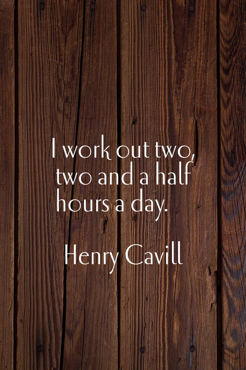 I work out two, two and a half hours a day.