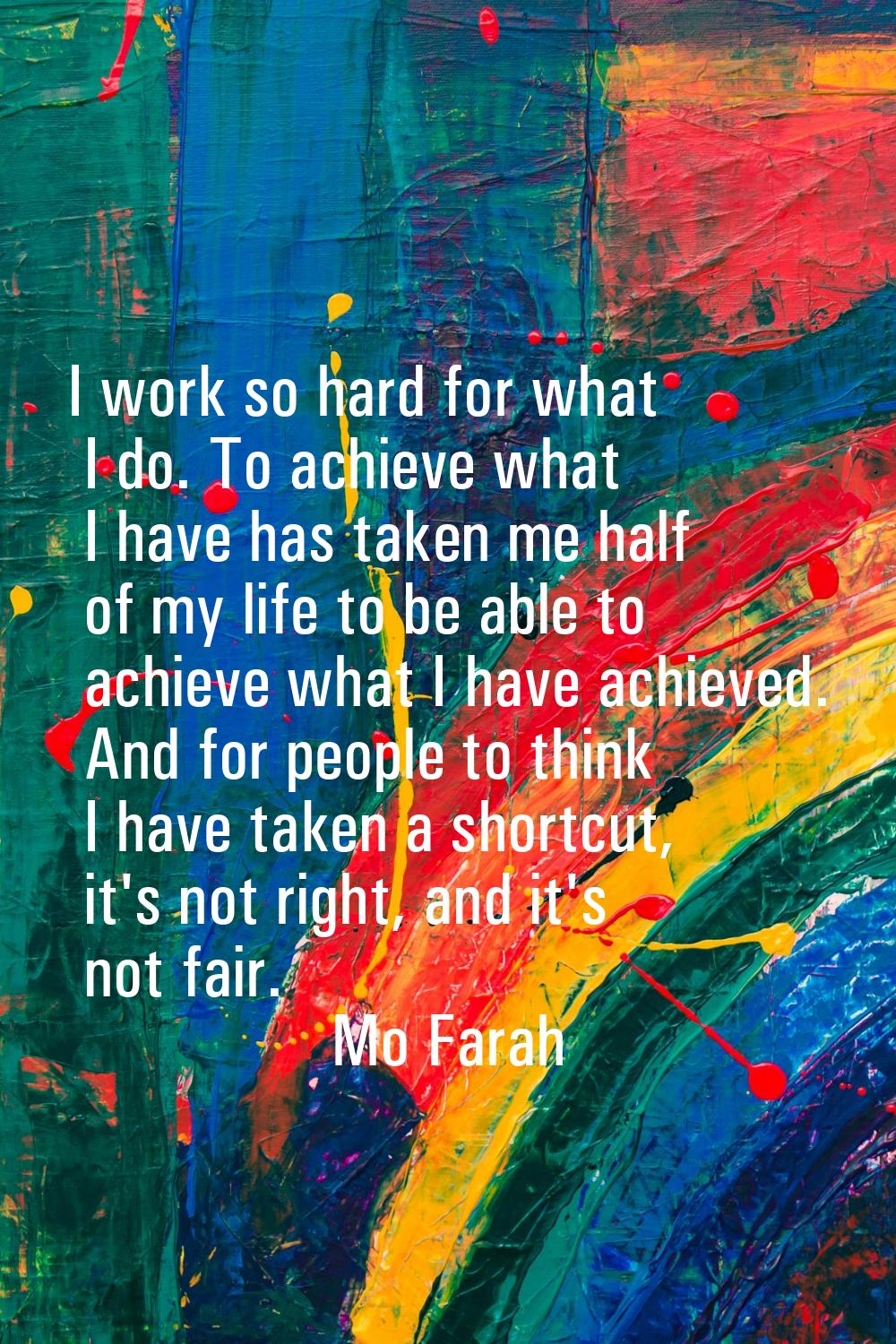 I work so hard for what I do. To achieve what I have has taken me half of my life to be able to ach