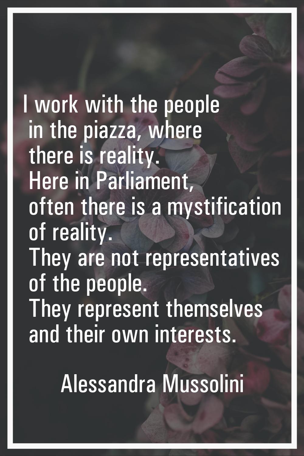 I work with the people in the piazza, where there is reality. Here in Parliament, often there is a 