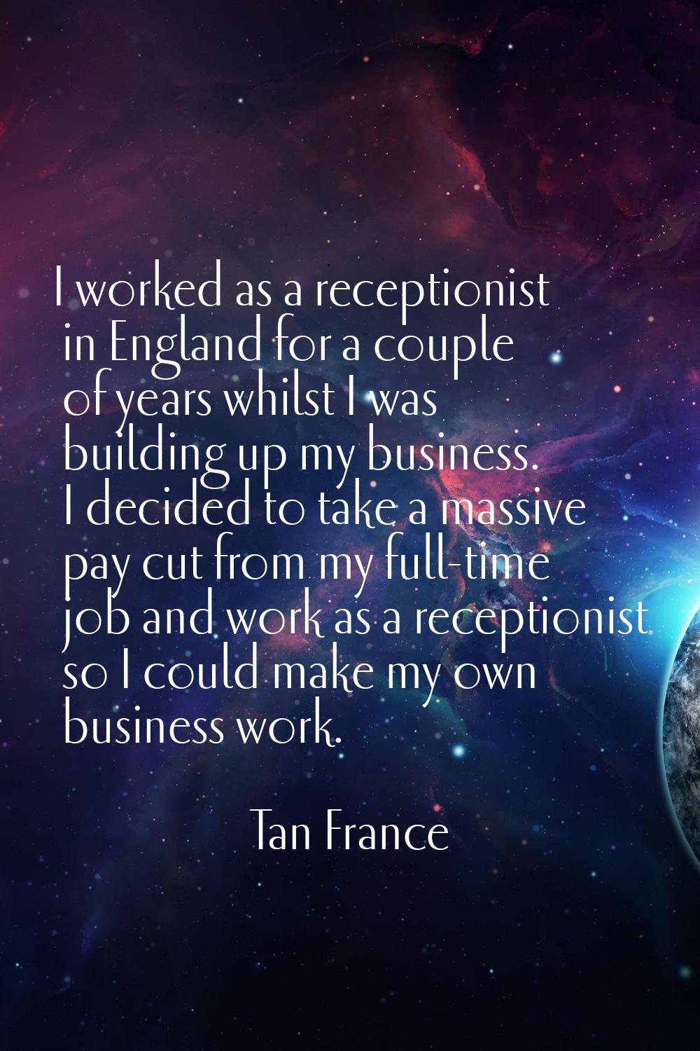 I worked as a receptionist in England for a couple of years whilst I was building up my business. I