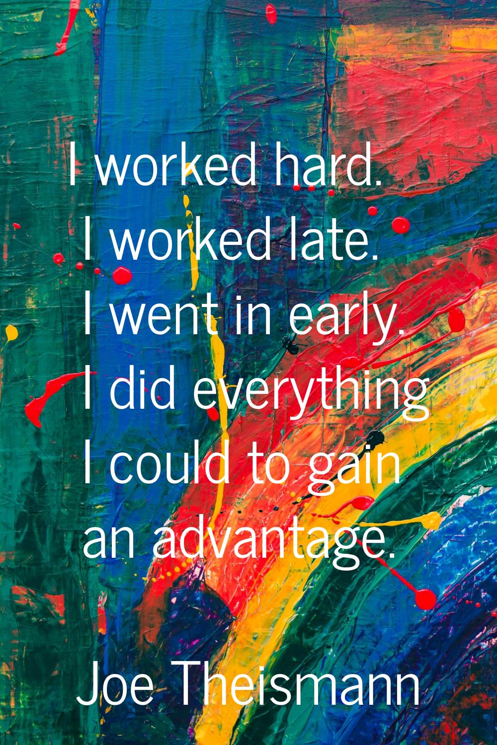 I worked hard. I worked late. I went in early. I did everything I could to gain an advantage.