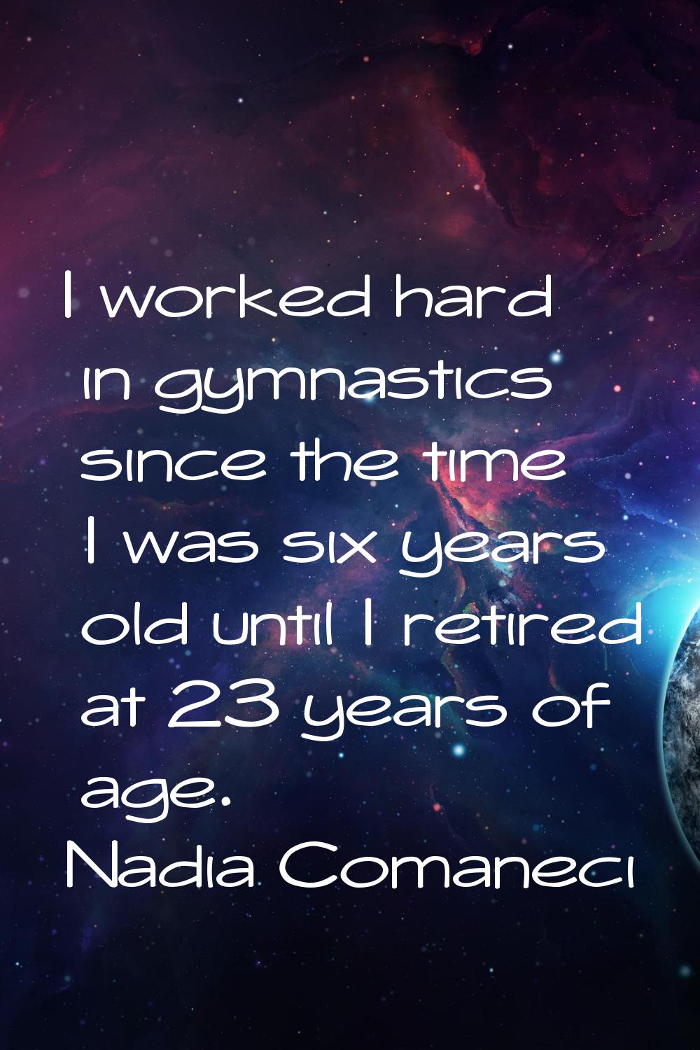I worked hard in gymnastics since the time I was six years old until I retired at 23 years of age.