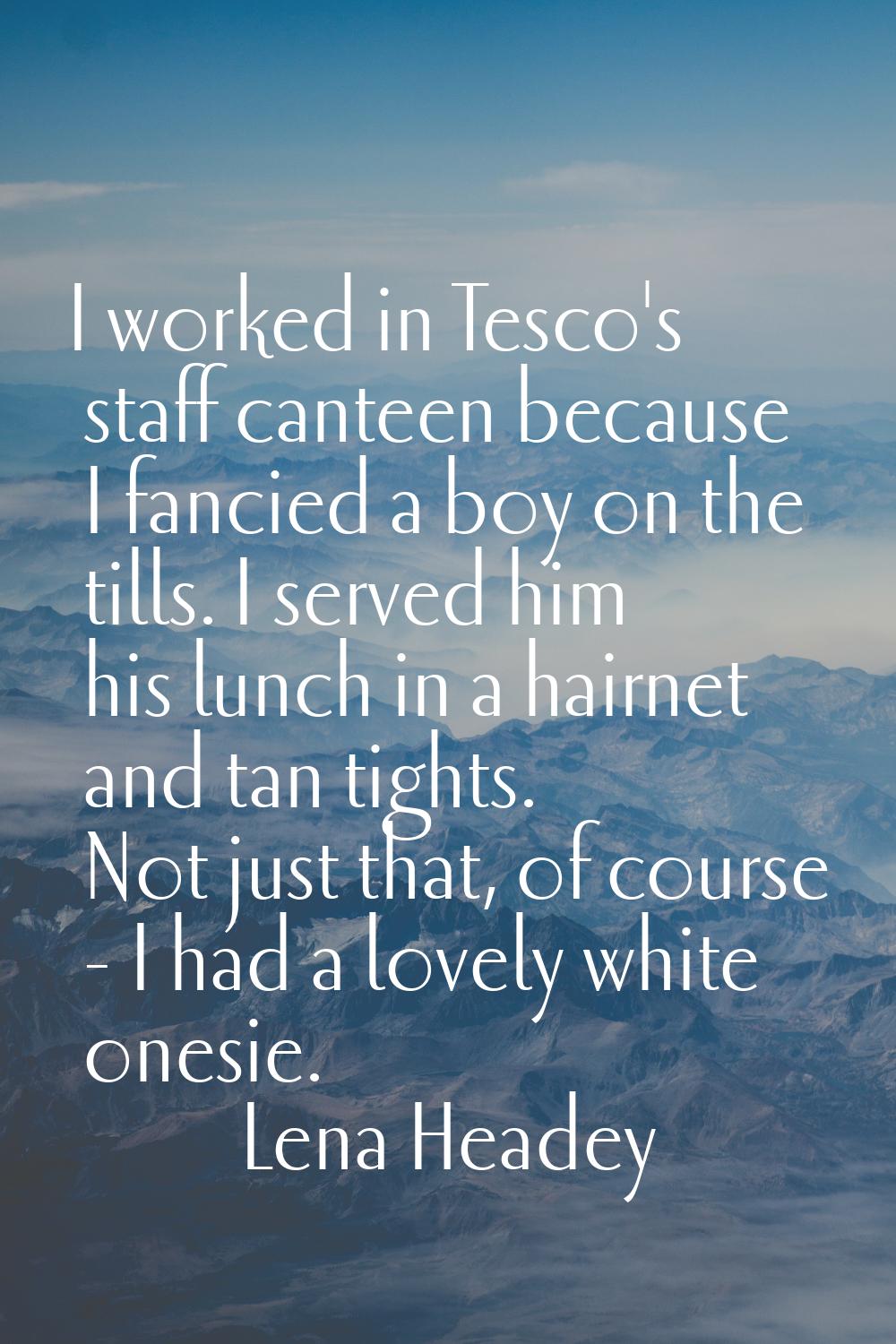 I worked in Tesco's staff canteen because I fancied a boy on the tills. I served him his lunch in a