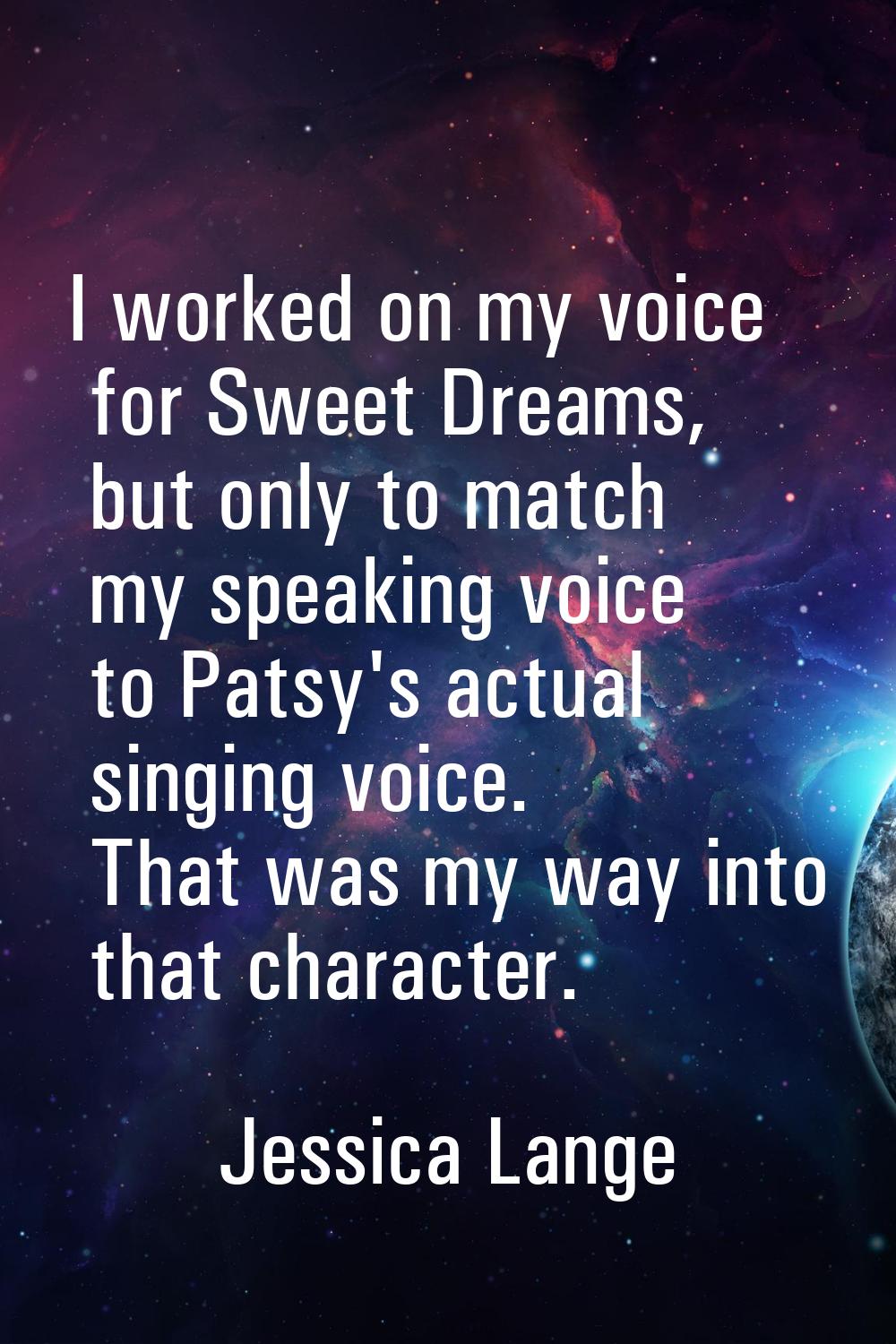I worked on my voice for Sweet Dreams, but only to match my speaking voice to Patsy's actual singin