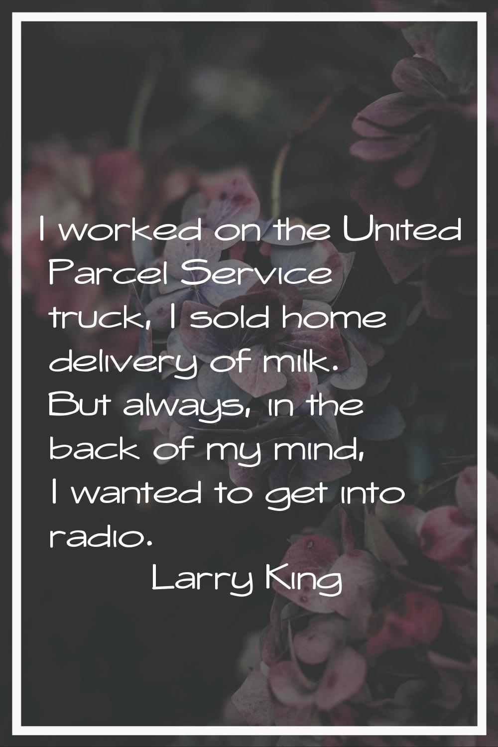 I worked on the United Parcel Service truck, I sold home delivery of milk. But always, in the back 